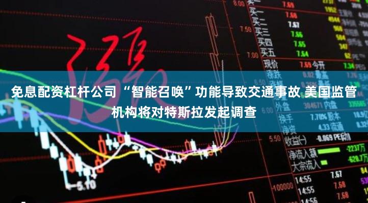 免息配资杠杆公司 “智能召唤”功能导致交通事故 美国监管机构将对特斯拉发起调查